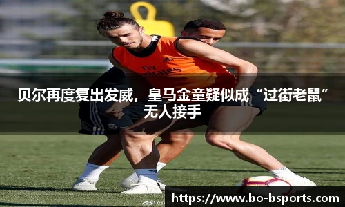 贝尔再度复出发威,皇马金童疑似成“过街老鼠”无人接手